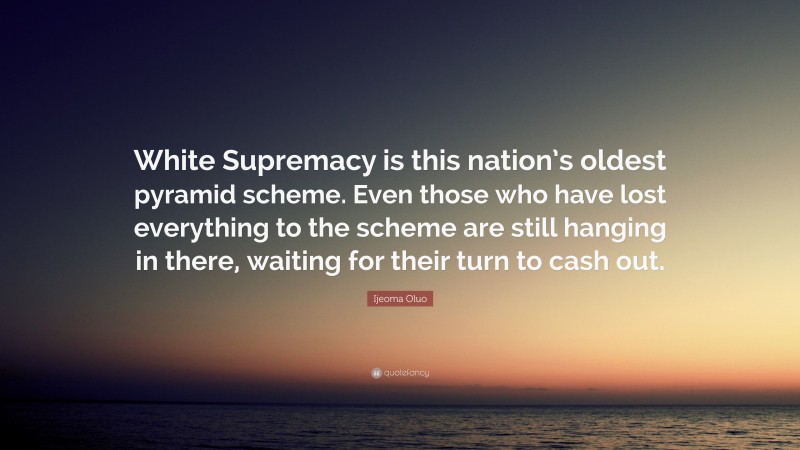 Ijeoma Oluo Quote: “White Supremacy is this nation’s oldest pyramid scheme. Even those who have lost everything to the scheme are still hanging in there, waiting for their turn to cash out.”