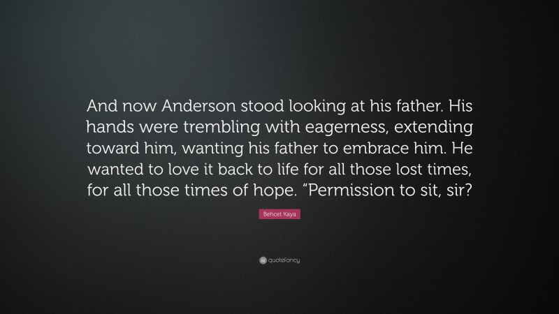 Behcet Kaya Quote: “And now Anderson stood looking at his father. His hands were trembling with eagerness, extending toward him, wanting his father to embrace him. He wanted to love it back to life for all those lost times, for all those times of hope. “Permission to sit, sir?”