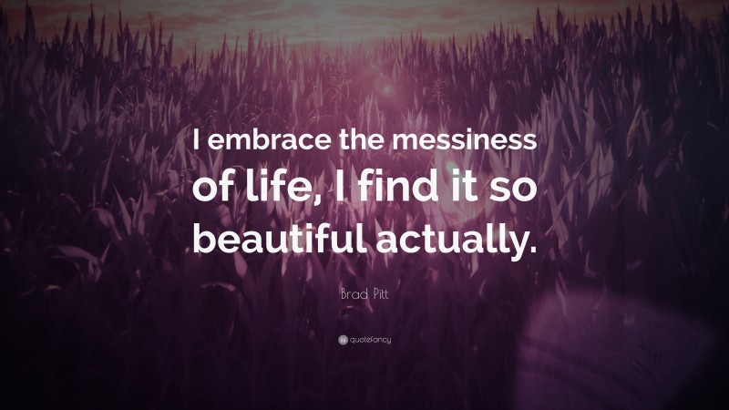Brad Pitt Quote: “I embrace the messiness of life, I find it so beautiful actually.”