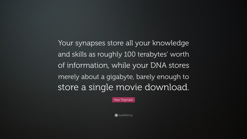 Max Tegmark Quote: “Your synapses store all your knowledge and skills as roughly 100 terabytes’ worth of information, while your DNA stores merely about a gigabyte, barely enough to store a single movie download.”