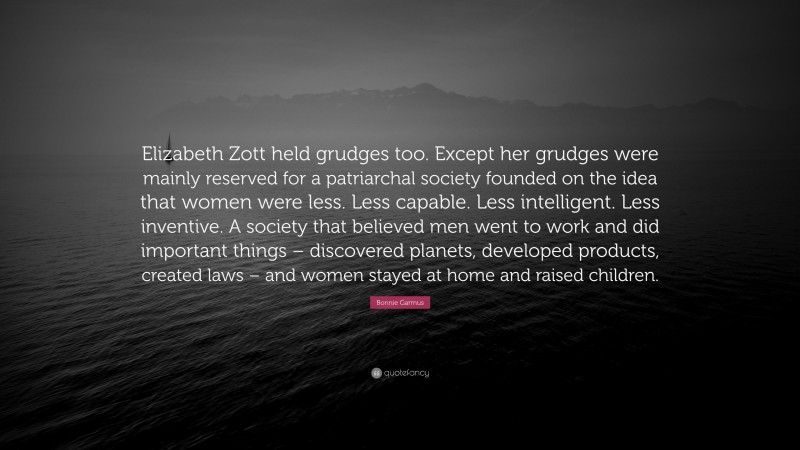 Bonnie Garmus Quote: “Elizabeth Zott held grudges too. Except her grudges were mainly reserved for a patriarchal society founded on the idea that women were less. Less capable. Less intelligent. Less inventive. A society that believed men went to work and did important things – discovered planets, developed products, created laws – and women stayed at home and raised children.”