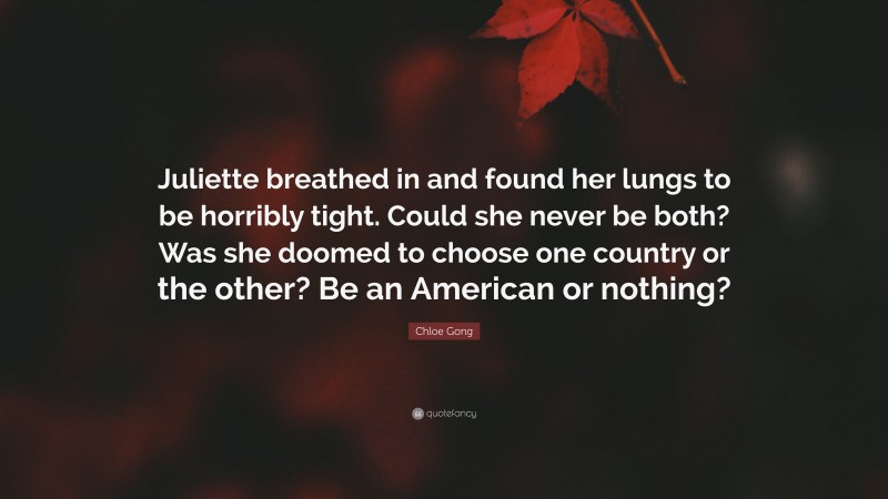 Chloe Gong Quote: “Juliette breathed in and found her lungs to be horribly tight. Could she never be both? Was she doomed to choose one country or the other? Be an American or nothing?”