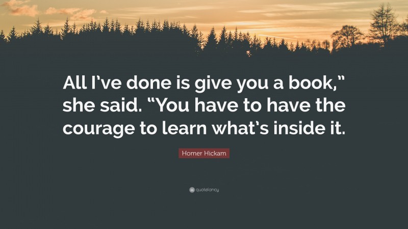 Homer Hickam Quote: “All I’ve done is give you a book,” she said. “You have to have the courage to learn what’s inside it.”