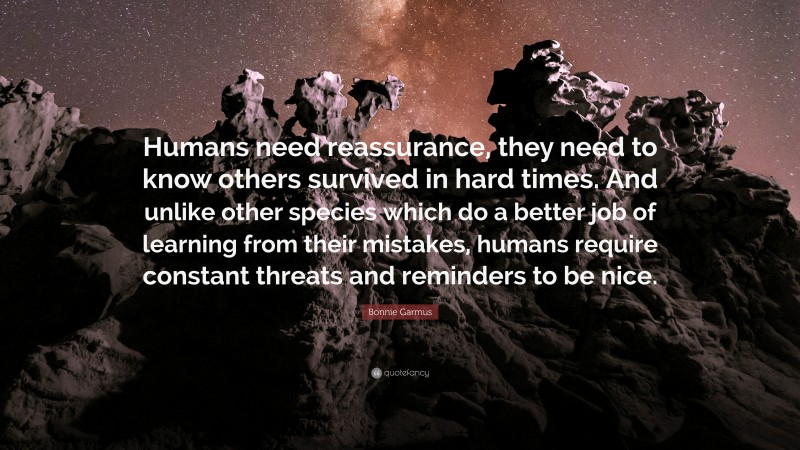 Bonnie Garmus Quote: “Humans need reassurance, they need to know others survived in hard times. And unlike other species which do a better job of learning from their mistakes, humans require constant threats and reminders to be nice.”