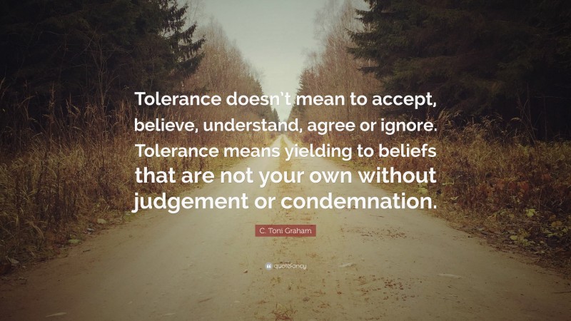 C. Toni Graham Quote: “Tolerance doesn’t mean to accept, believe, understand, agree or ignore. Tolerance means yielding to beliefs that are not your own without judgement or condemnation.”
