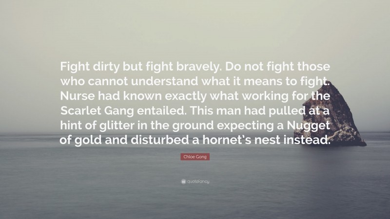 Chloe Gong Quote: “Fight dirty but fight bravely. Do not fight those who cannot understand what it means to fight. Nurse had known exactly what working for the Scarlet Gang entailed. This man had pulled at a hint of glitter in the ground expecting a Nugget of gold and disturbed a hornet’s nest instead.”