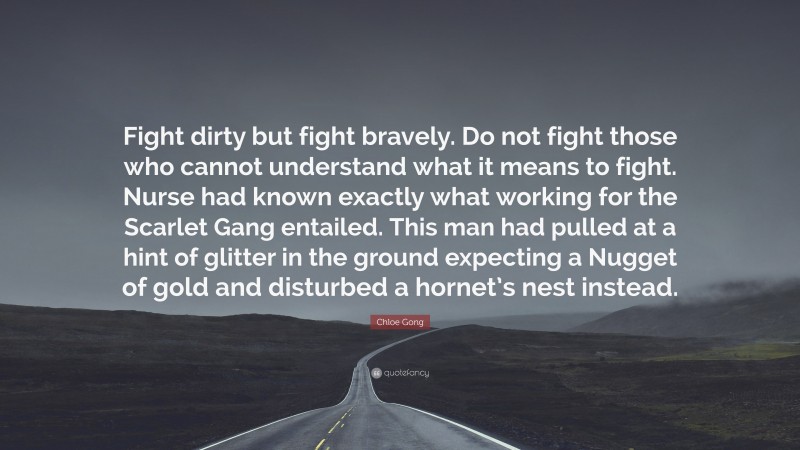 Chloe Gong Quote: “Fight dirty but fight bravely. Do not fight those who cannot understand what it means to fight. Nurse had known exactly what working for the Scarlet Gang entailed. This man had pulled at a hint of glitter in the ground expecting a Nugget of gold and disturbed a hornet’s nest instead.”