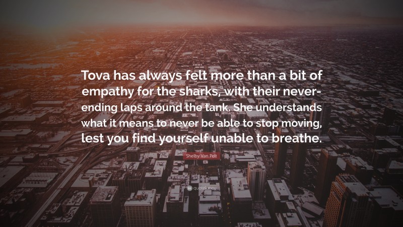 Shelby Van Pelt Quote: “Tova has always felt more than a bit of empathy for the sharks, with their never-ending laps around the tank. She understands what it means to never be able to stop moving, lest you find yourself unable to breathe.”