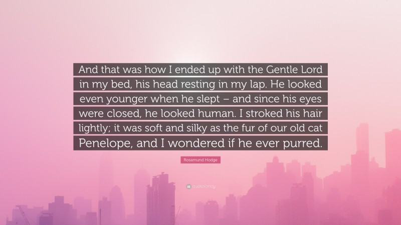 Rosamund Hodge Quote: “And that was how I ended up with the Gentle Lord in my bed, his head resting in my lap. He looked even younger when he slept – and since his eyes were closed, he looked human. I stroked his hair lightly; it was soft and silky as the fur of our old cat Penelope, and I wondered if he ever purred.”