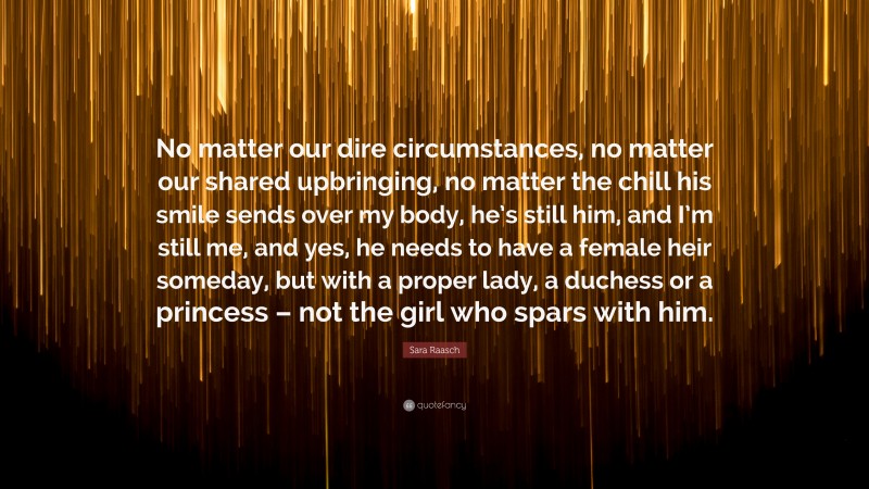 Sara Raasch Quote: “No matter our dire circumstances, no matter our shared upbringing, no matter the chill his smile sends over my body, he’s still him, and I’m still me, and yes, he needs to have a female heir someday, but with a proper lady, a duchess or a princess – not the girl who spars with him.”