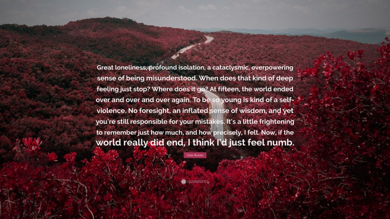 Julie Buntin Quote: “Great loneliness, profound isolation, a cataclysmic, overpowering sense of being misunderstood. When does that kind of deep feeling just stop? Where does it go? At fifteen, the world ended over and over and over again. To be so young is kind of a self-violence. No foresight, an inflated sense of wisdom, and yet you’re still responsible for your mistakes. It’s a little frightening to remember just how much, and how precisely, I felt. Now, if the world really did end, I think I’d just feel numb.”