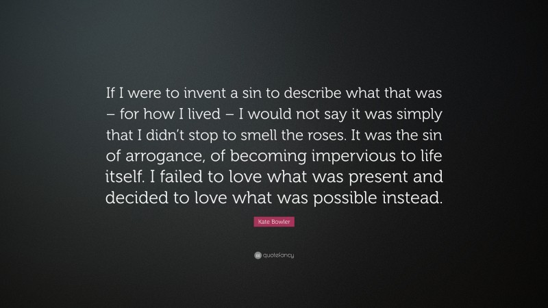 Kate Bowler Quote: “If I were to invent a sin to describe what that was – for how I lived – I would not say it was simply that I didn’t stop to smell the roses. It was the sin of arrogance, of becoming impervious to life itself. I failed to love what was present and decided to love what was possible instead.”