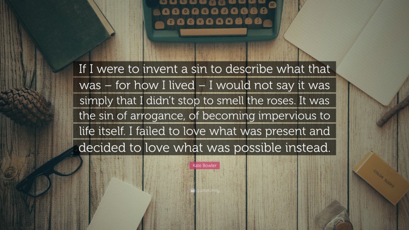 Kate Bowler Quote: “If I were to invent a sin to describe what that was – for how I lived – I would not say it was simply that I didn’t stop to smell the roses. It was the sin of arrogance, of becoming impervious to life itself. I failed to love what was present and decided to love what was possible instead.”