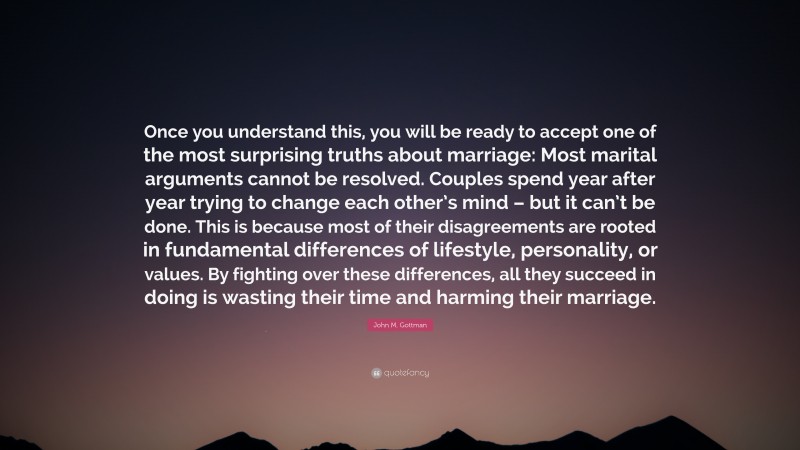 John M. Gottman Quote: “Once you understand this, you will be ready to accept one of the most surprising truths about marriage: Most marital arguments cannot be resolved. Couples spend year after year trying to change each other’s mind – but it can’t be done. This is because most of their disagreements are rooted in fundamental differences of lifestyle, personality, or values. By fighting over these differences, all they succeed in doing is wasting their time and harming their marriage.”