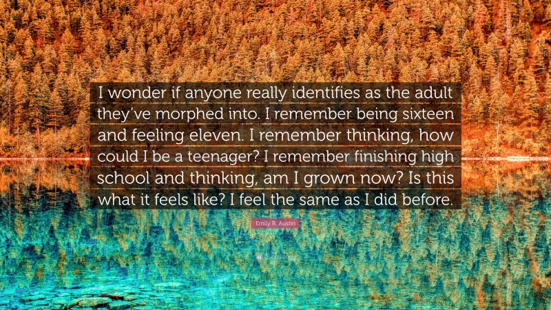 Emily R. Austin Quote: “I wonder if anyone really identifies as the adult they’ve morphed into. I remember being sixteen and feeling eleven. I remember thinking, how could I be a teenager? I remember finishing high school and thinking, am I grown now? Is this what it feels like? I feel the same as I did before.”