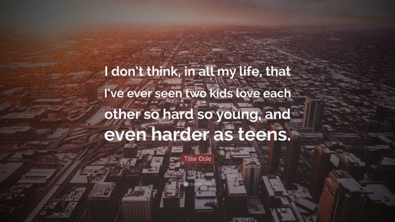 Tillie Cole Quote: “I don’t think, in all my life, that I’ve ever seen two kids love each other so hard so young, and even harder as teens.”