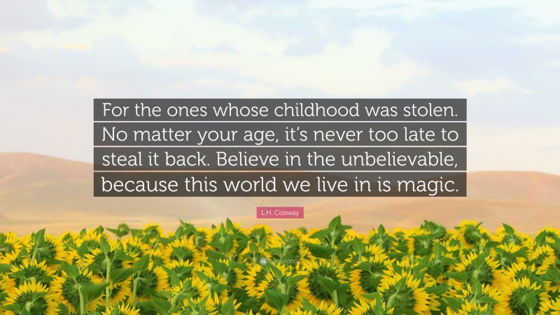L.H. Cosway Quote: “For the ones whose childhood was stolen. No matter your age, it’s never too late to steal it back. Believe in the unbelievable, because this world we live in is magic.”