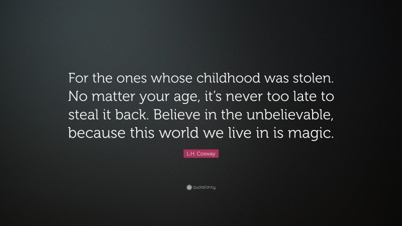 L.H. Cosway Quote: “For the ones whose childhood was stolen. No matter your age, it’s never too late to steal it back. Believe in the unbelievable, because this world we live in is magic.”