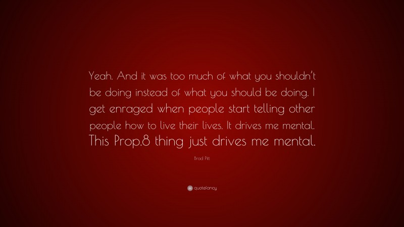 Brad Pitt Quote: “Yeah. And it was too much of what you shouldn’t be doing instead of what you should be doing. I get enraged when people start telling other people how to live their lives. It drives me mental. This Prop.8 thing just drives me mental.”