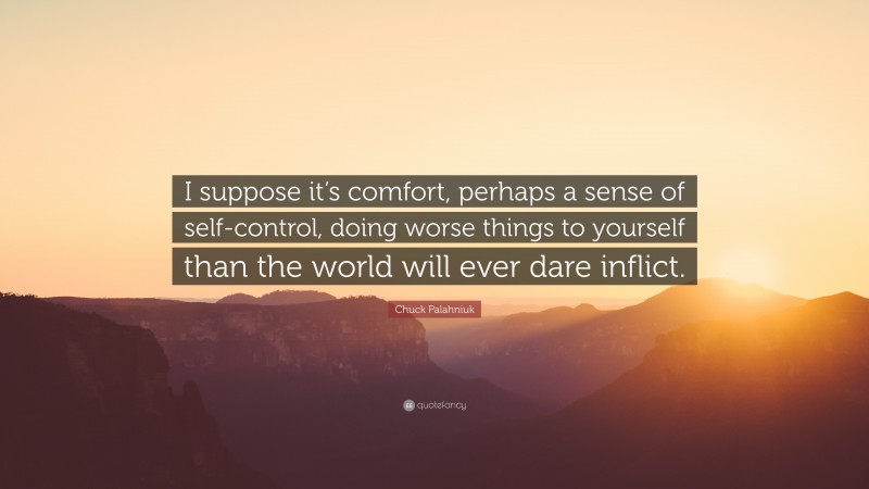 Chuck Palahniuk Quote: “I suppose it’s comfort, perhaps a sense of self-control, doing worse things to yourself than the world will ever dare inflict.”