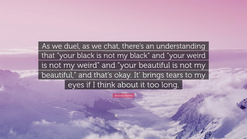 Brittney Morris Quote: “As we duel, as we chat, there’s an understanding that “your black is not my black” and “your weird is not my weird” and “your beautiful is not my beautiful,” and that’s okay. It’ brings tears to my eyes if I think about it too long.”