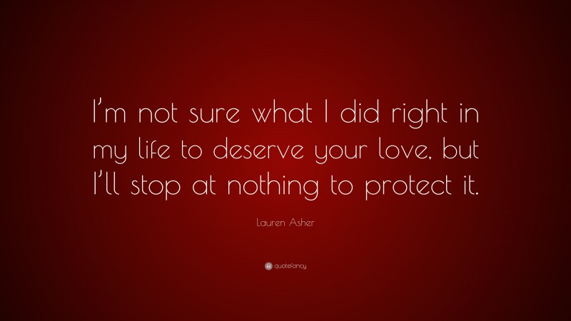 Lauren Asher Quote: “I’m not sure what I did right in my life to deserve your love, but I’ll stop at nothing to protect it.”