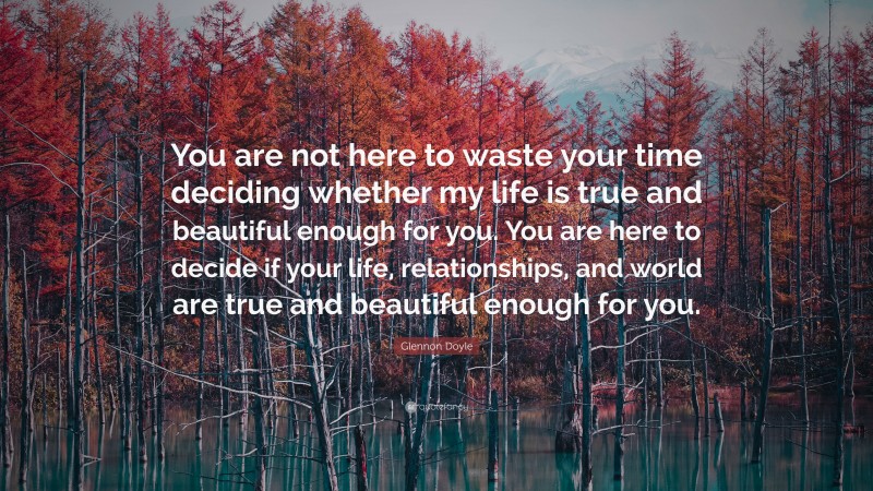 Glennon Doyle Quote: “You are not here to waste your time deciding whether my life is true and beautiful enough for you. You are here to decide if your life, relationships, and world are true and beautiful enough for you.”