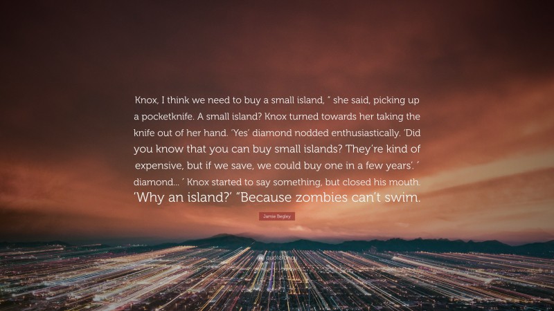 Jamie Begley Quote: “Knox, I think we need to buy a small island, ” she said, picking up a pocketknife. A small island? Knox turned towards her taking the knife out of her hand. ‘Yes’ diamond nodded enthusiastically. ‘Did you know that you can buy small islands? They’re kind of expensive, but if we save, we could buy one in a few years’. ′ diamond... ′ Knox started to say something, but closed his mouth. ‘Why an island?’ “Because zombies can’t swim.”