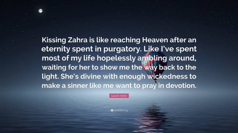 Lauren Asher Quote: “Kissing Zahra is like reaching Heaven after an eternity spent in purgatory. Like I’ve spent most of my life hopelessly ambling around, waiting for her to show me the way back to the light. She’s divine with enough wickedness to make a sinner like me want to pray in devotion.”