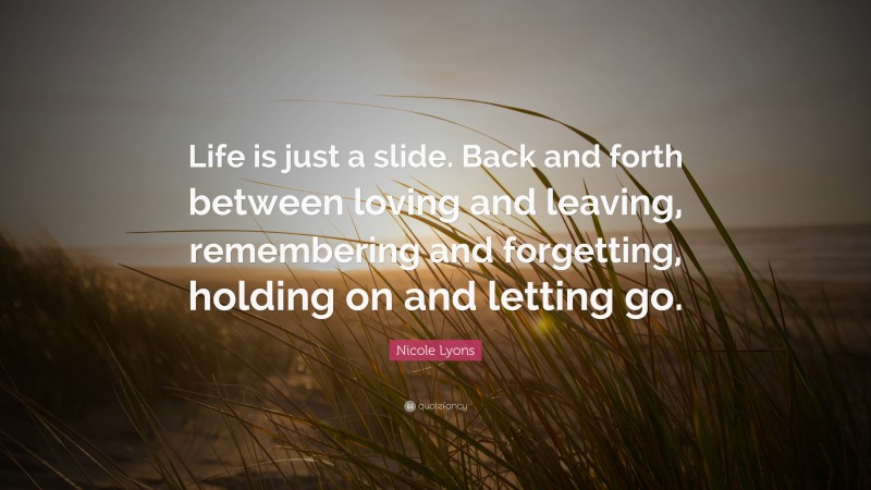 Nicole Lyons Quote: “Life is just a slide. Back and forth between loving and leaving, remembering and forgetting, holding on and letting go.”