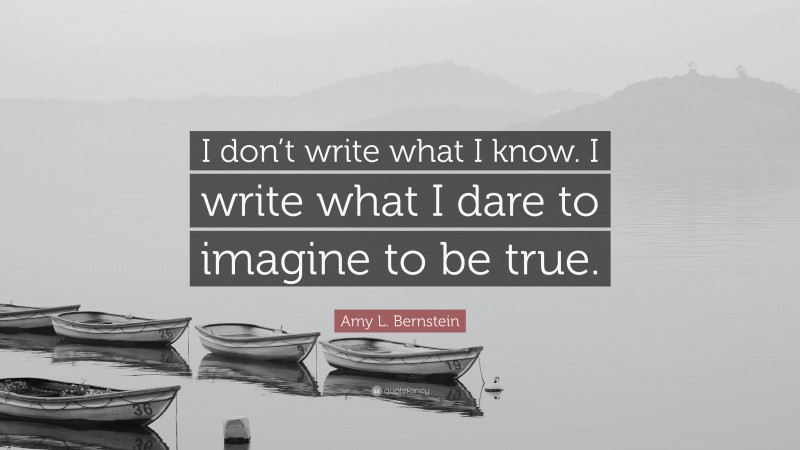 Amy L. Bernstein Quote: “I don’t write what I know. I write what I dare to imagine to be true.”