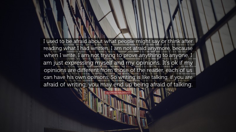 Bangambiki Habyarimana Quote: “I used to be afraid about what people might say or think after reading what I had written. I am not afraid anymore, because when I write, I am not trying to prove anything to anyone, I am just expressing myself and my opinions. It’s ok if my opinions are different from those of the reader, each of us can have his own opinions. So writing is like talking, if you are afraid of writing, you may end up being afraid of talking.”