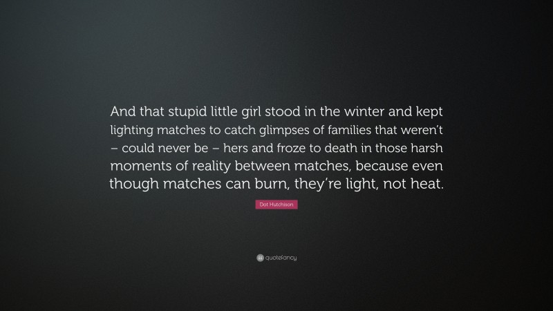 Dot Hutchison Quote: “And that stupid little girl stood in the winter and kept lighting matches to catch glimpses of families that weren’t – could never be – hers and froze to death in those harsh moments of reality between matches, because even though matches can burn, they’re light, not heat.”