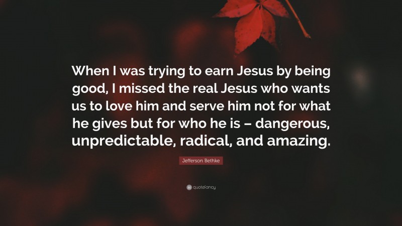 Jefferson Bethke Quote: “When I was trying to earn Jesus by being good, I missed the real Jesus who wants us to love him and serve him not for what he gives but for who he is – dangerous, unpredictable, radical, and amazing.”