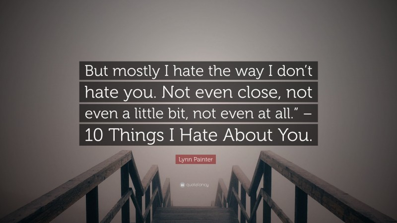 Lynn Painter Quote: “But mostly I hate the way I don’t hate you. Not even close, not even a little bit, not even at all.” – 10 Things I Hate About You.”