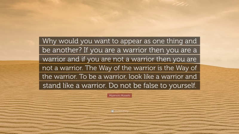 Miyamoto Musashi Quote: “Why would you want to appear as one thing and be another? If you are a warrior then you are a warrior and if you are not a warrior then you are not a warrior. The Way of the warrior is the Way of the warrior. To be a warrior, look like a warrior and stand like a warrior. Do not be false to yourself.”