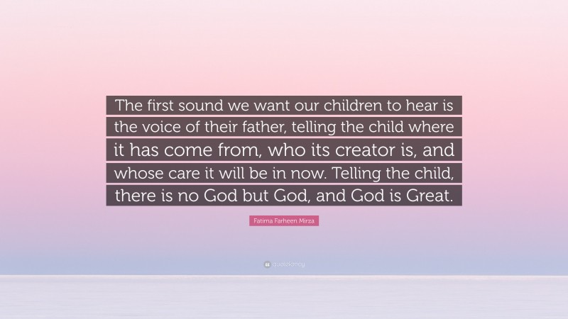 Fatima Farheen Mirza Quote: “The first sound we want our children to hear is the voice of their father, telling the child where it has come from, who its creator is, and whose care it will be in now. Telling the child, there is no God but God, and God is Great.”