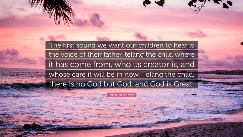 Fatima Farheen Mirza Quote: “The first sound we want our children to hear is the voice of their father, telling the child where it has come from, who its creator is, and whose care it will be in now. Telling the child, there is no God but God, and God is Great.”