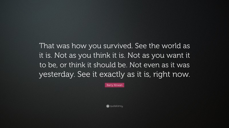 Barry Kirwan Quote: “That was how you survived. See the world as it is. Not as you think it is. Not as you want it to be, or think it should be. Not even as it was yesterday. See it exactly as it is, right now.”