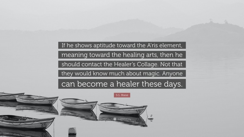 S.G. Blaise Quote: “If he shows aptitude toward the A’ris element, meaning toward the healing arts, then he should contact the Healer’s Collage. Not that they would know much about magic. Anyone can become a healer these days.”