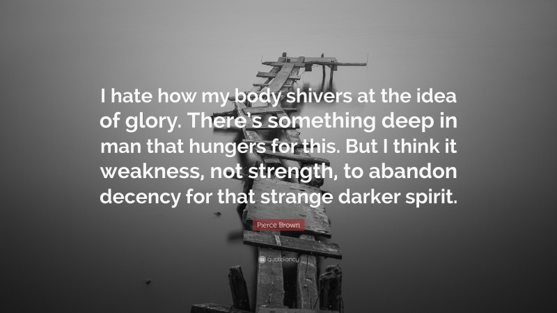 Pierce Brown Quote: “I hate how my body shivers at the idea of glory. There’s something deep in man that hungers for this. But I think it weakness, not strength, to abandon decency for that strange darker spirit.”