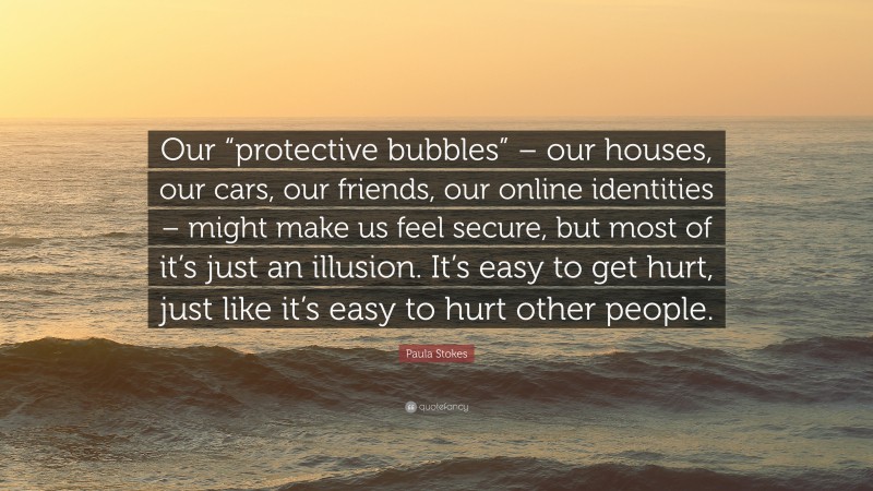 Paula Stokes Quote: “Our “protective bubbles” – our houses, our cars, our friends, our online identities – might make us feel secure, but most of it’s just an illusion. It’s easy to get hurt, just like it’s easy to hurt other people.”