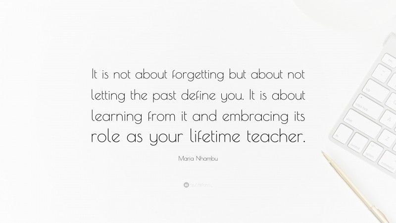 Maria Nhambu Quote: “It is not about forgetting but about not letting the past define you. It is about learning from it and embracing its role as your lifetime teacher.”
