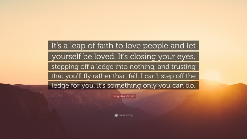 Sangu Mandanna Quote: “It’s a leap of faith to love people and let yourself be loved. It’s closing your eyes, stepping off a ledge into nothing, and trusting that you’ll fly rather than fall. I can’t step off the ledge for you. It’s something only you can do.”
