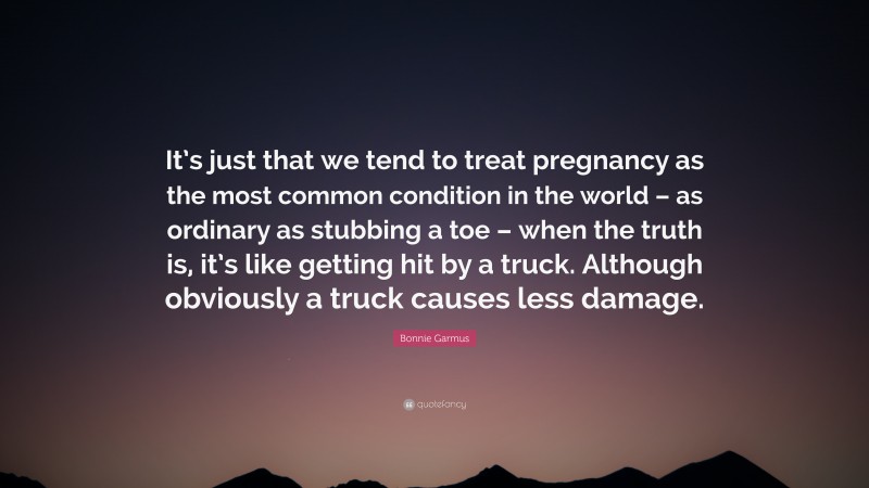 Bonnie Garmus Quote: “It’s just that we tend to treat pregnancy as the most common condition in the world – as ordinary as stubbing a toe – when the truth is, it’s like getting hit by a truck. Although obviously a truck causes less damage.”