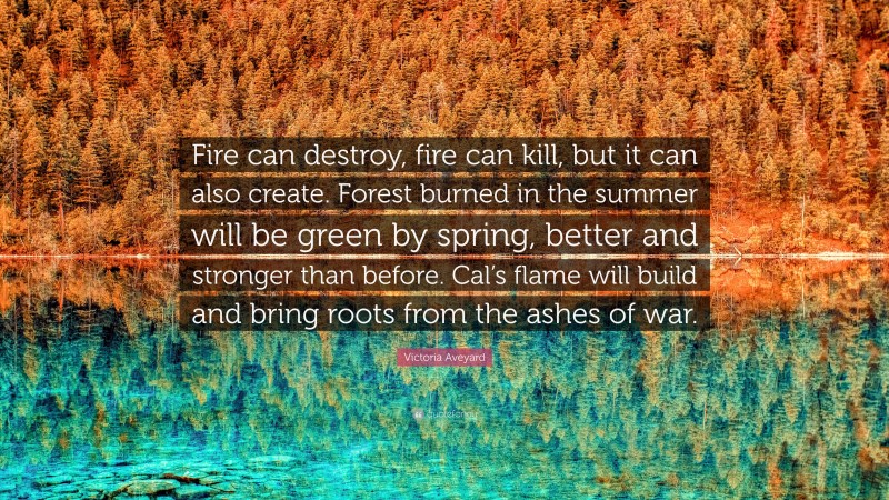 Victoria Aveyard Quote: “Fire can destroy, fire can kill, but it can also create. Forest burned in the summer will be green by spring, better and stronger than before. Cal’s flame will build and bring roots from the ashes of war.”