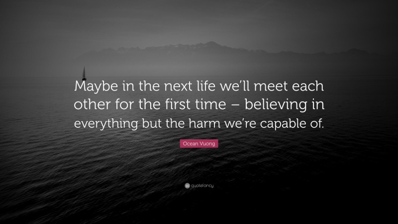 Ocean Vuong Quote: “Maybe in the next life we’ll meet each other for the first time – believing in everything but the harm we’re capable of.”