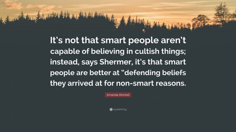 Amanda Montell Quote: “It’s not that smart people aren’t capable of believing in cultish things; instead, says Shermer, it’s that smart people are better at “defending beliefs they arrived at for non-smart reasons.”