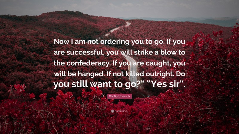 Phillip Urlevich Quote: “Now I am not ordering you to go. If you are successful, you will strike a blow to the confederacy. If you are caught, you will be hanged. If not killed outright. Do you still want to go?” “Yes sir”.”