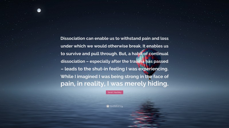 Sarah Hackley Quote: “Dissociation can enable us to withstand pain and loss under which we would otherwise break. It enables us to survive and pull through. But, a habit of continual dissociation – especially after the trauma has passed – leads to the shut-in feeling I was experiencing. While I imagined I was being strong in the face of pain, in reality, I was merely hiding.”